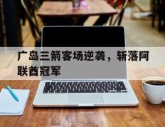 开云体育在线-广岛三箭客场逆袭，斩落阿联酋冠军