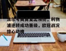 开云体育入口-法尔考英勇复出领衔，利物浦逆转成功晋级，欧冠战况惊心动魄的简单介绍