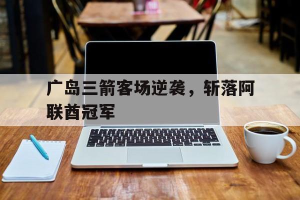开云体育在线-广岛三箭客场逆袭，斩落阿联酋冠军